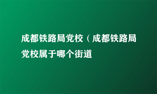 成都铁路局党校（成都铁路局党校属于哪个街道