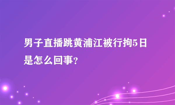 男子直播跳黄浦江被行拘5日是怎么回事？