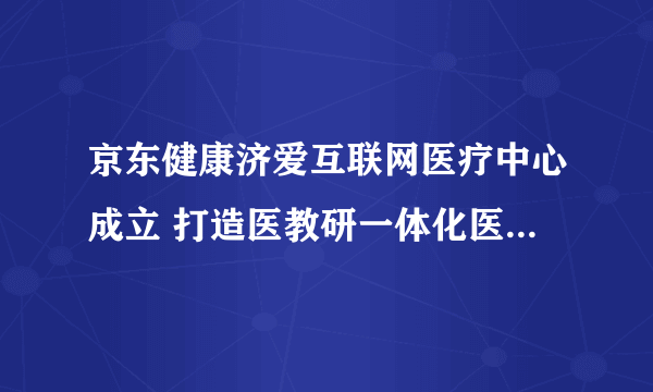 京东健康济爱互联网医疗中心成立 打造医教研一体化医疗服务平台