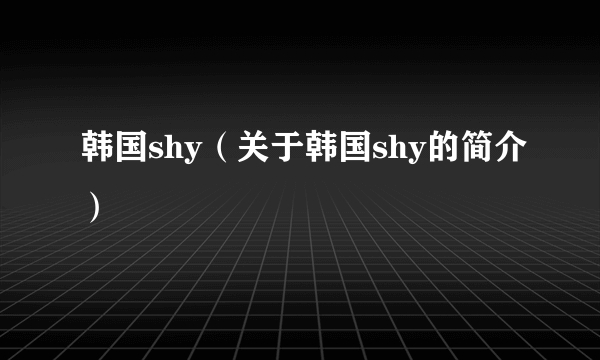 韩国shy（关于韩国shy的简介）