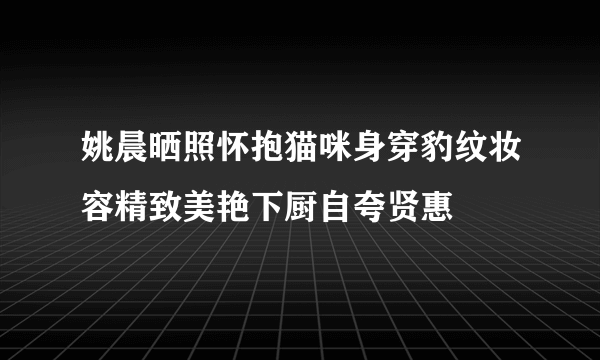 姚晨晒照怀抱猫咪身穿豹纹妆容精致美艳下厨自夸贤惠