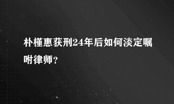 朴槿惠获刑24年后如何淡定嘱咐律师？