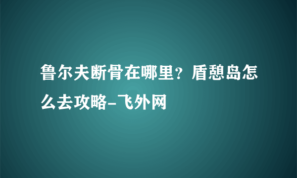 鲁尔夫断骨在哪里？盾憩岛怎么去攻略-飞外网