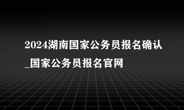 2024湖南国家公务员报名确认_国家公务员报名官网