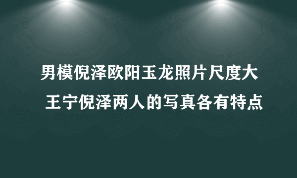 男模倪泽欧阳玉龙照片尺度大 王宁倪泽两人的写真各有特点