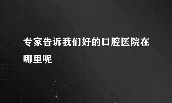 专家告诉我们好的口腔医院在哪里呢