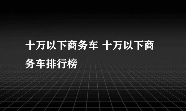 十万以下商务车 十万以下商务车排行榜