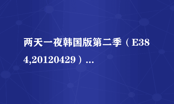 两天一夜韩国版第二季（E384,20120429）（E385,20120506）谁有下载链接或者云盘，谢谢