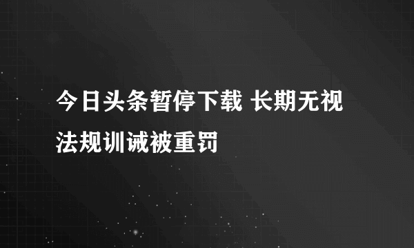 今日头条暂停下载 长期无视法规训诫被重罚