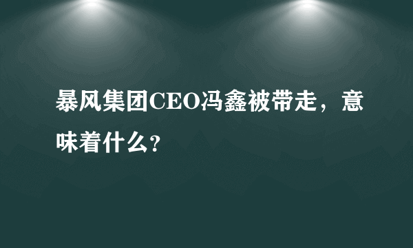 暴风集团CEO冯鑫被带走，意味着什么？