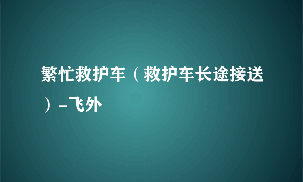 繁忙救护车（救护车长途接送）-飞外