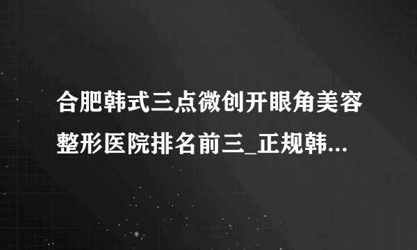 合肥韩式三点微创开眼角美容整形医院排名前三_正规韩式三点微创开眼角医疗整形医院排行榜【附价格】