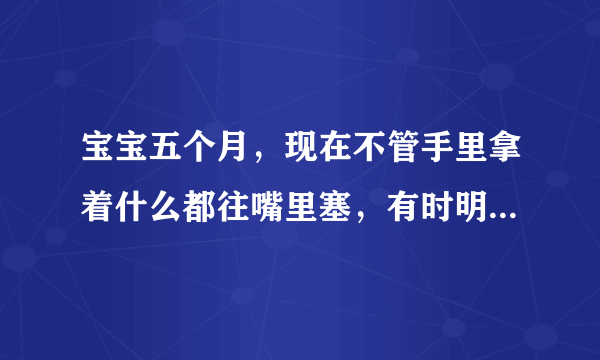 宝宝五个月，现在不管手里拿着什么都往嘴里塞，有时明明喂了她了，还是一拿到东西就往嘴里塞，是她没吃饱吗，还是怎么了