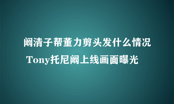 阚清子帮董力剪头发什么情况 Tony托尼阚上线画面曝光