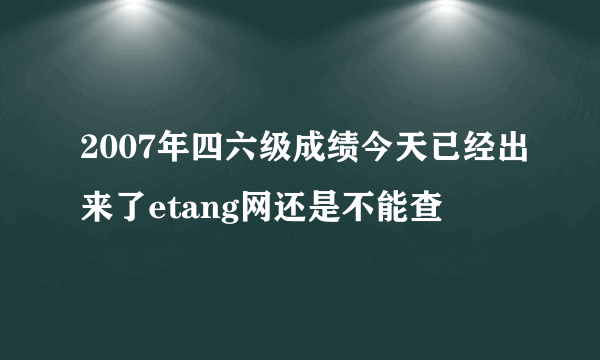 2007年四六级成绩今天已经出来了etang网还是不能查