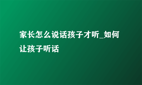 家长怎么说话孩子才听_如何让孩子听话