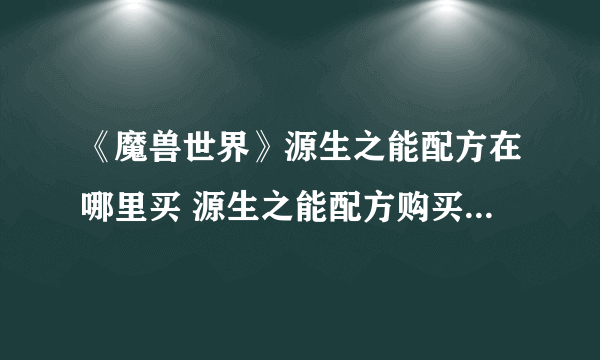 《魔兽世界》源生之能配方在哪里买 源生之能配方购买位置分享