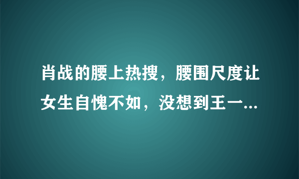 肖战的腰上热搜，腰围尺度让女生自愧不如，没想到王一博的腰更细