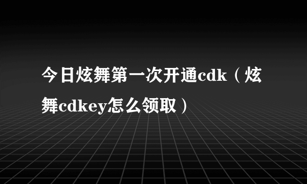 今日炫舞第一次开通cdk（炫舞cdkey怎么领取）