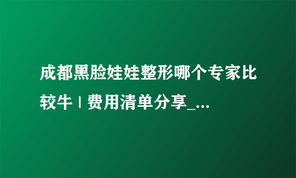 成都黑脸娃娃整形哪个专家比较牛 | 费用清单分享_想问去整形医院做光子嫩肤收缩毛孔单次多少钱？