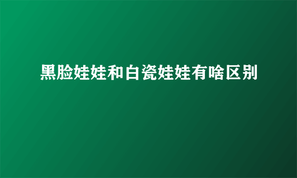 黑脸娃娃和白瓷娃娃有啥区别