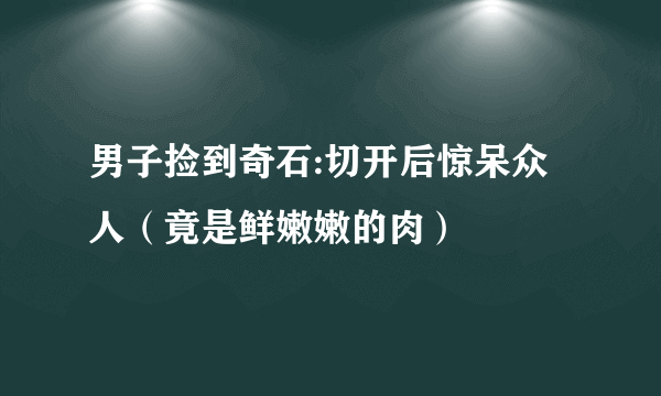 男子捡到奇石:切开后惊呆众人（竟是鲜嫩嫩的肉）