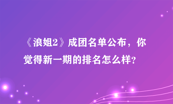 《浪姐2》成团名单公布，你觉得新一期的排名怎么样？