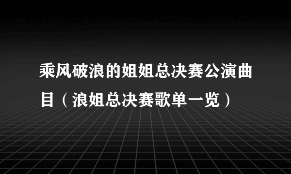 乘风破浪的姐姐总决赛公演曲目（浪姐总决赛歌单一览）