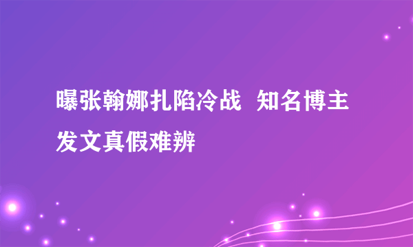 曝张翰娜扎陷冷战  知名博主发文真假难辨