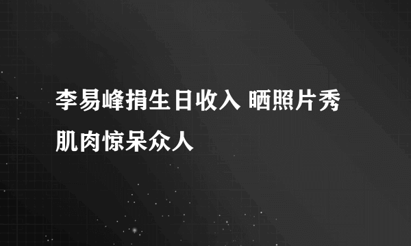 李易峰捐生日收入 晒照片秀肌肉惊呆众人