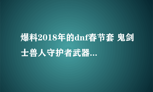 爆料2018年的dnf春节套 鬼剑士兽人守护者武器装扮外观一览