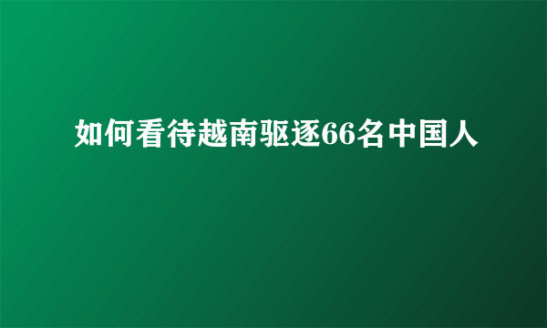 如何看待越南驱逐66名中国人