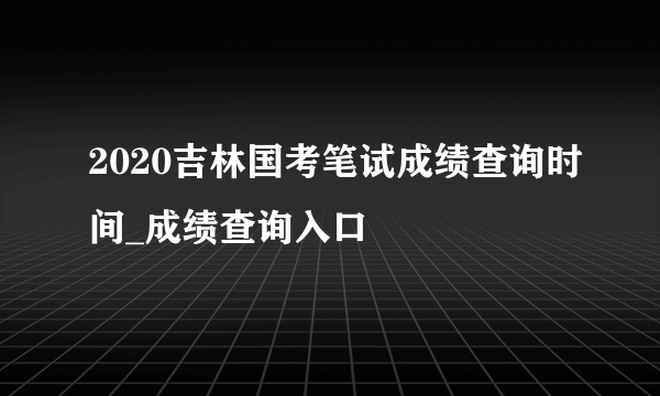 2020吉林国考笔试成绩查询时间_成绩查询入口