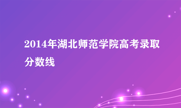 2014年湖北师范学院高考录取分数线