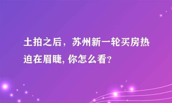 土拍之后，苏州新一轮买房热迫在眉睫, 你怎么看？