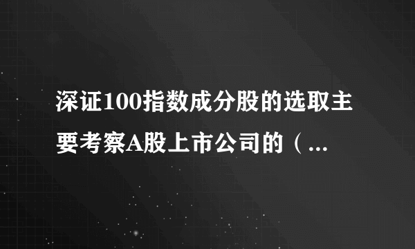 深证100指数成分股的选取主要考察A股上市公司的（ ）指标。 A.总市值 B.成交金额 C.市盈率 D.流通市值 此题为多项选择题。请帮忙给出正确答案和分析，谢谢！