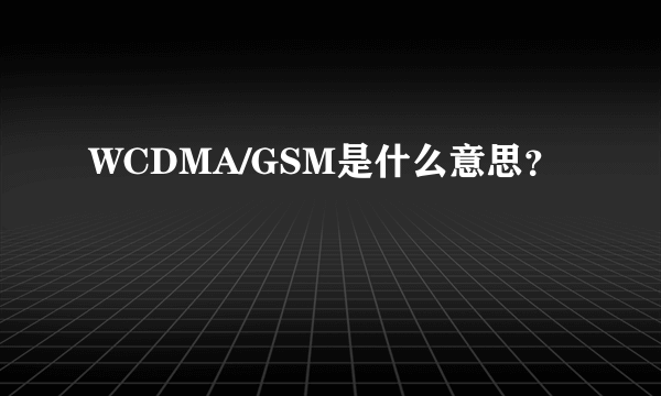 WCDMA/GSM是什么意思？