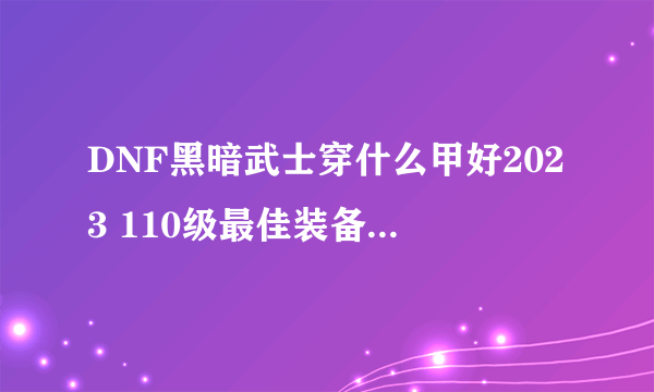 DNF黑暗武士穿什么甲好2023 110级最佳装备搭配推荐