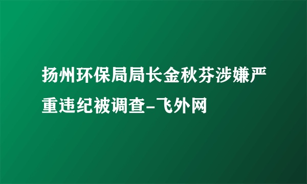 扬州环保局局长金秋芬涉嫌严重违纪被调查-飞外网