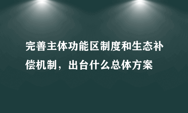 完善主体功能区制度和生态补偿机制，出台什么总体方案