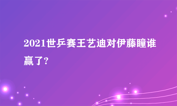 2021世乒赛王艺迪对伊藤瞳谁赢了?