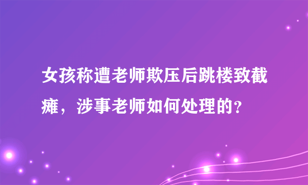 女孩称遭老师欺压后跳楼致截瘫，涉事老师如何处理的？