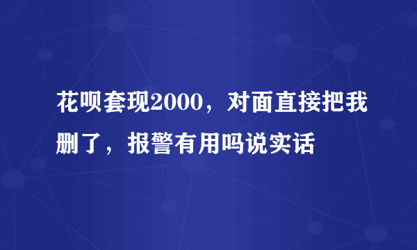 花呗套现2000，对面直接把我删了，报警有用吗说实话