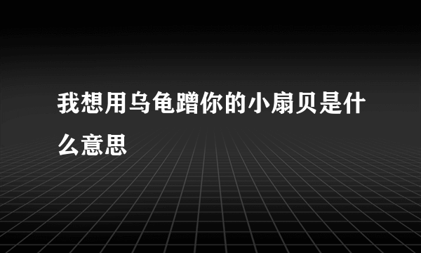 我想用乌龟蹭你的小扇贝是什么意思