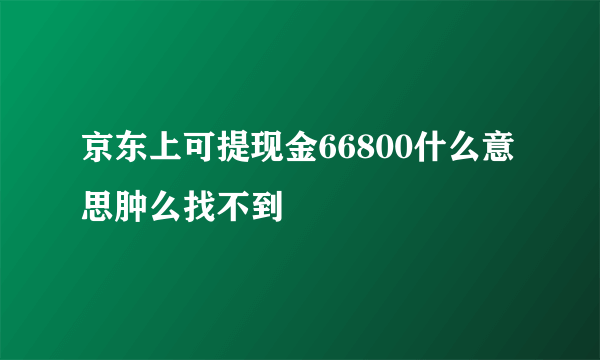 京东上可提现金66800什么意思肿么找不到