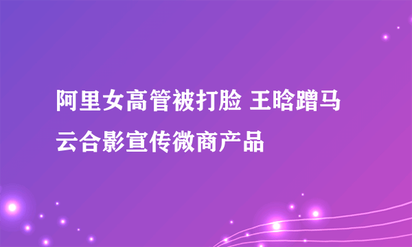 阿里女高管被打脸 王晗蹭马云合影宣传微商产品