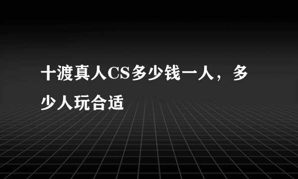 十渡真人CS多少钱一人，多少人玩合适