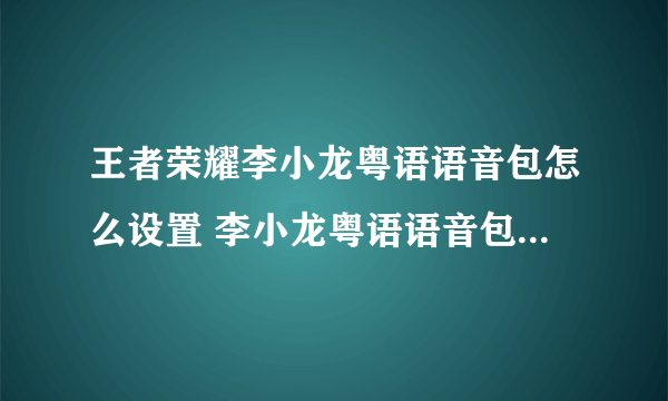 王者荣耀李小龙粤语语音包怎么设置 李小龙粤语语音包使用技巧