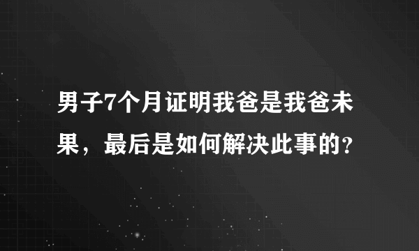 男子7个月证明我爸是我爸未果，最后是如何解决此事的？