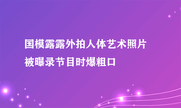 国模露露外拍人体艺术照片 被曝录节目时爆粗口